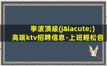 寧波頂級(jí)高端ktv招聘信息-上班輕松自由的夜場(chǎng)招聘 - 立即